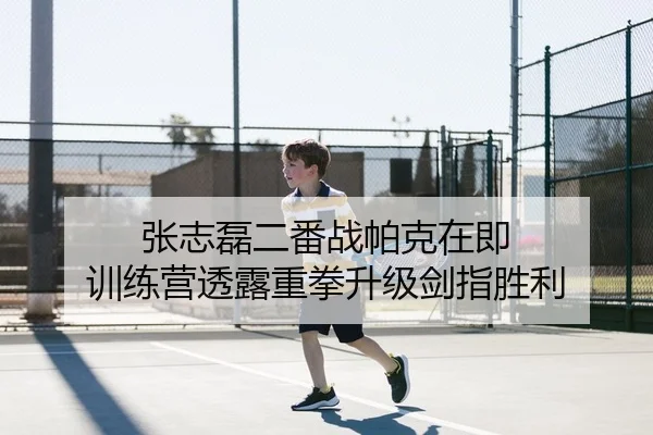 张志磊二番战帕克在即 训练营透露重拳升级剑指胜利