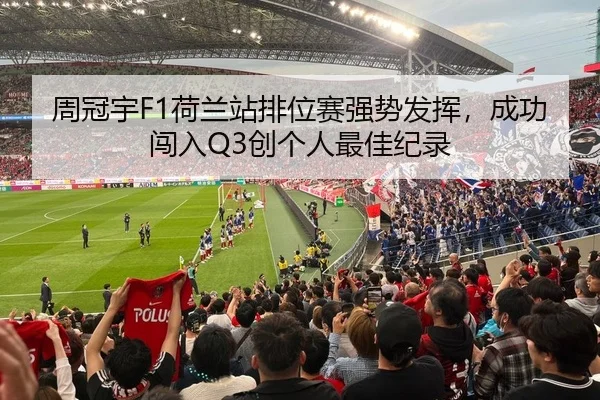周冠宇F1荷兰站排位赛强势发挥，成功闯入Q3创个人最佳纪录